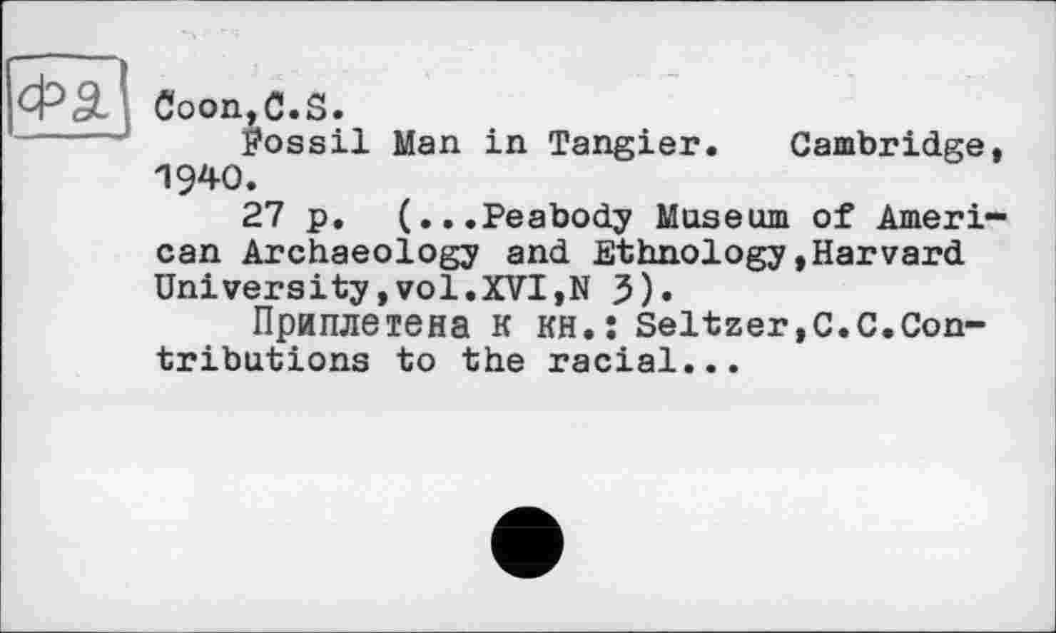 ﻿Coon,C.S.
fossil Man in Tangier. Cambridge, 1940.
27 p. (...Peabody Museum of American Archaeology and Ethnology»Harvard University,vol.XVI,N 3)»
Приплетена к KH.î Seltzer,С.С.Contributions to the racial...